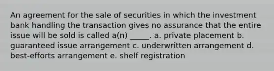 An agreement for the sale of securities in which the investment bank handling the transaction gives no assurance that the entire issue will be sold is called a(n) _____. a. private placement b. guaranteed issue arrangement c. underwritten arrangement d. best-efforts arrangement e. shelf registration