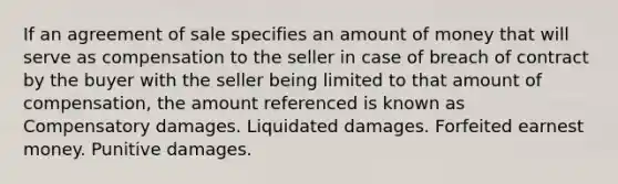 If an agreement of sale specifies an amount of money that will serve as compensation to the seller in case of breach of contract by the buyer with the seller being limited to that amount of compensation, the amount referenced is known as Compensatory damages. Liquidated damages. Forfeited earnest money. Punitive damages.