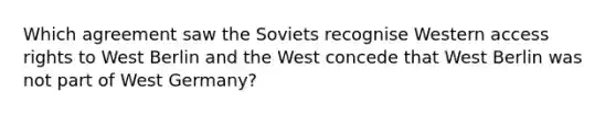 Which agreement saw the Soviets recognise Western access rights to West Berlin and the West concede that West Berlin was not part of West Germany?