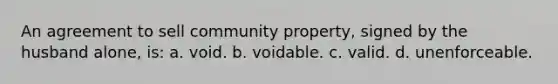 An agreement to sell community property, signed by the husband alone, is: a. void. b. voidable. c. valid. d. unenforceable.