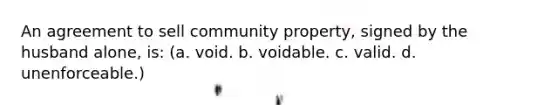 An agreement to sell community property, signed by the husband alone, is: (a. void. b. voidable. c. valid. d. unenforceable.)