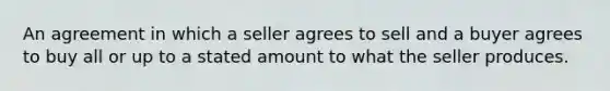 An agreement in which a seller agrees to sell and a buyer agrees to buy all or up to a stated amount to what the seller produces.