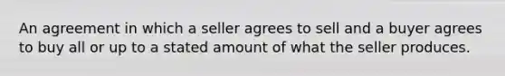 An agreement in which a seller agrees to sell and a buyer agrees to buy all or up to a stated amount of what the seller produces.