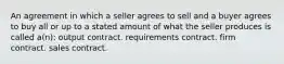 An agreement in which a seller agrees to sell and a buyer agrees to buy all or up to a stated amount of what the seller produces is called a(n): output contract. requirements contract. firm contract. sales contract.