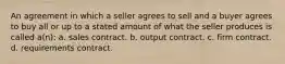 An agreement in which a seller agrees to sell and a buyer agrees to buy all or up to a stated amount of what the seller produces is called a(n): a. sales contract. b. output contract. c. firm contract. d. requirements contract.