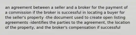 an agreement between a seller and a broker for the payment of a commission if the broker is successful in locating a buyer for the seller's property -the document used to create open listing agreements -identifies the parties to the agreement, the location of the property, and the broker's compensation if successful