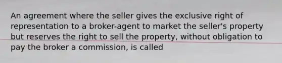 An agreement where the seller gives the exclusive right of representation to a broker-agent to market the seller's property but reserves the right to sell the property, without obligation to pay the broker a commission, is called