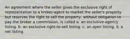 An agreement where the seller gives the exclusive right of representation to a broker-agent to market the seller's property but reserves the right to sell the property, without obligation to pay the broker a commission, is called a. an exclusive-agency listing. b. an exclusive right-to-sell listing. c. an open listing. d. a net listing.