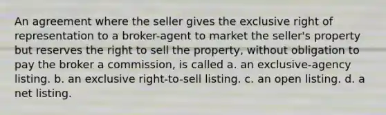 An agreement where the seller gives the exclusive right of representation to a broker-agent to market the seller's property but reserves the right to sell the property, without obligation to pay the broker a commission, is called a. an exclusive-agency listing. b. an exclusive right-to-sell listing. c. an open listing. d. a net listing.