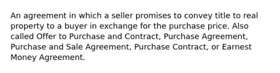 An agreement in which a seller promises to convey title to real property to a buyer in exchange for the purchase price. Also called Offer to Purchase and Contract, Purchase Agreement, Purchase and Sale Agreement, Purchase Contract, or Earnest Money Agreement.