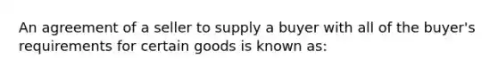 An agreement of a seller to supply a buyer with all of the buyer's requirements for certain goods is known as: