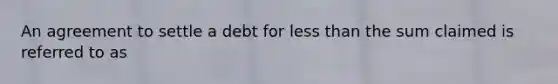 An agreement to settle a debt for <a href='https://www.questionai.com/knowledge/k7BtlYpAMX-less-than' class='anchor-knowledge'>less than</a> the sum claimed is referred to as​