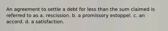 An agreement to settle a debt for less than the sum claimed is referred to as a. rescission. b. a promissory estoppel. c. an accord. d. a satisfaction.