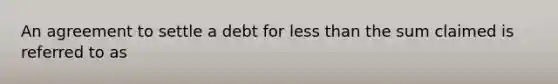 An agreement to settle a debt for less than the sum claimed is referred to as