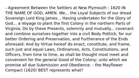 - Agreement Between the Settlers at New Plymouth : 1620 IN THE NAME OF GOD, AMEN. We... the Loyal Subjects of our dread Sovereign Lord King James... Having undertaken for the Glory of God... a Voyage to plant the first Colony in the northern Parts of Virginia; Do by these Presents, solemnly and mutually... covenant and combine ourselves together into a civil Body Politick, for our better Ordering and Preservation, and Furtherance of the Ends aforesaid: And by Virtue hereof do enact, constitute, and frame, such just and equal Laws, Ordinances, Acts, Constitutions, and Officers, from time to time, as shall be thought most meet and convenient for the general Good of the Colony; unto which we promise all due Submission and Obedience. - the Mayflower Compact (1620) BEST represents what?