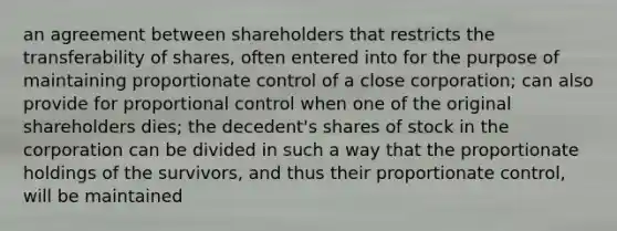 an agreement between shareholders that restricts the transferability of shares, often entered into for the purpose of maintaining proportionate control of a close corporation; can also provide for proportional control when one of the original shareholders dies; the decedent's shares of stock in the corporation can be divided in such a way that the proportionate holdings of the survivors, and thus their proportionate control, will be maintained