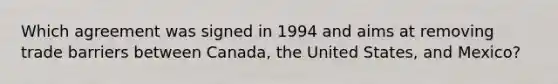 Which agreement was signed in 1994 and aims at removing trade barriers between Canada, the United States, and Mexico?