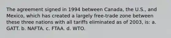 The agreement signed in 1994 between Canada, the U.S., and Mexico, which has created a largely free-trade zone between these three nations with all tariffs eliminated as of 2003, is: a. GATT. b. NAFTA. c. FTAA. d. WTO.