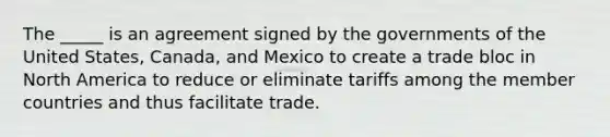 The _____ is an agreement signed by the governments of the United States, Canada, and Mexico to create a trade bloc in North America to reduce or eliminate tariffs among the member countries and thus facilitate trade.