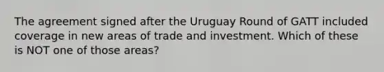 The agreement signed after the Uruguay Round of GATT included coverage in new areas of trade and investment. Which of these is NOT one of those areas?