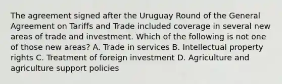 The agreement signed after the Uruguay Round of the General Agreement on Tariffs and Trade included coverage in several new areas of trade and investment. Which of the following is not one of those new​ areas? A. Trade in services B. Intellectual property rights C. Treatment of foreign investment D. Agriculture and agriculture support policies