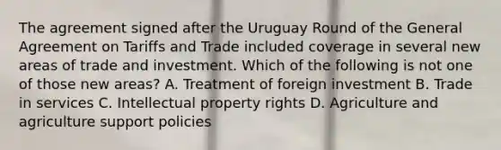 The agreement signed after the Uruguay Round of the General Agreement on Tariffs and Trade included coverage in several new areas of trade and investment. Which of the following is not one of those new​ areas? A. Treatment of foreign investment B. Trade in services C. Intellectual property rights D. Agriculture and agriculture support policies