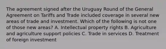 The agreement signed after the Uruguay Round of the General Agreement on Tariffs and Trade included coverage in several new areas of trade and investment. Which of the following is not one of those new​ areas? A. Intellectual property rights B. Agriculture and agriculture support policies C. Trade in services D. Treatment of foreign investment