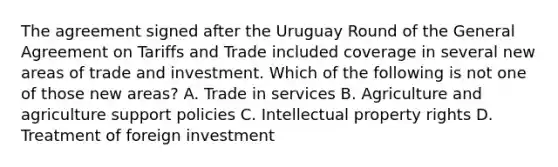 The agreement signed after the Uruguay Round of the General Agreement on Tariffs and Trade included coverage in several new areas of trade and investment. Which of the following is not one of those new​ areas? A. Trade in services B. Agriculture and agriculture support policies C. Intellectual property rights D. Treatment of foreign investment