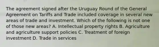 The agreement signed after the Uruguay Round of the General Agreement on Tariffs and Trade included coverage in several new areas of trade and investment. Which of the following is not one of those new​ areas? A. Intellectual property rights B. Agriculture and agriculture support policies C. Treatment of foreign investment D. Trade in services