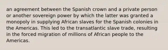 an agreement between the Spanish crown and a private person or another sovereign power by which the latter was granted a monopoly in supplying African slaves for the Spanish colonies in the Americas. This led to the transatlantic slave trade, resulting in the forced migration of millions of African people to the Americas.