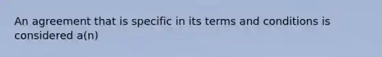 An agreement that is specific in its terms and conditions is considered a(n)