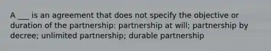 A ___ is an agreement that does not specify the objective or duration of the partnership: partnership at will; partnership by decree; unlimited partnership; durable partnership