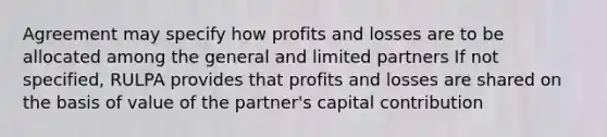 Agreement may specify how profits and losses are to be allocated among the general and limited partners If not specified, RULPA provides that profits and losses are shared on the basis of value of the partner's capital contribution