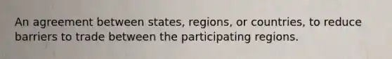 An agreement between states, regions, or countries, to reduce barriers to trade between the participating regions.