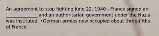 An agreement to stop fighting June 22, 1940 - France signed an ______________ and an authoritarian government under the Nazis was instituted. •German armies now occupied about three-fifths of France