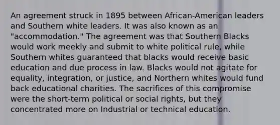 An agreement struck in 1895 between African-American leaders and Southern white leaders. It was also known as an "accommodation." The agreement was that Southern Blacks would work meekly and submit to white political rule, while Southern whites guaranteed that blacks would receive basic education and due process in law. Blacks would not agitate for equality, integration, or justice, and Northern whites would fund back educational charities. The sacrifices of this compromise were the short-term political or social rights, but they concentrated more on Industrial or technical education.