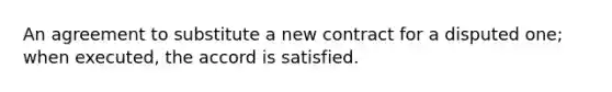 An agreement to substitute a new contract for a disputed one; when executed, the accord is satisfied.