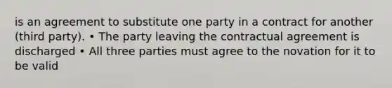 is an agreement to substitute one party in a contract for another (third party). • The party leaving the contractual agreement is discharged • All three parties must agree to the novation for it to be valid