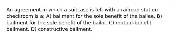 An agreement in which a suitcase is left with a railroad station checkroom is a: A) bailment for the sole benefit of the bailee. B) bailment for the sole benefit of the bailor. C) mutual-benefit bailment. D) constructive bailment.