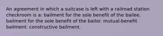 An agreement in which a suitcase is left with a railroad station checkroom is a: bailment for the sole benefit of the bailee. bailment for the sole benefit of the bailor. mutual-benefit bailment. constructive bailment.