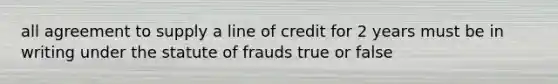 all agreement to supply a line of credit for 2 years must be in writing under the statute of frauds true or false