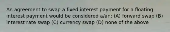 An agreement to swap a fixed interest payment for a floating interest payment would be considered a/an: (A) forward swap (B) interest rate swap (C) currency swap (D) none of the above