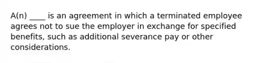 A(n) ____ is an agreement in which a terminated employee agrees not to sue the employer in exchange for specified benefits, such as additional severance pay or other considerations.