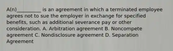 A(n)__________ is an agreement in which a terminated employee agrees not to sue the employer in exchange for specified benefits, such as additional severance pay or other consideration. A. Arbitration agreement B. Noncompete agreement C. Nondisclosure agreement D. Separation Agreement