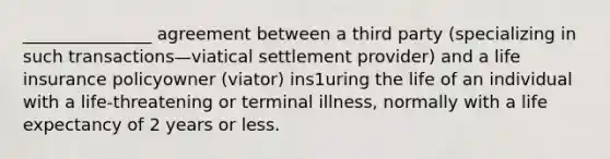 _______________ agreement between a third party (specializing in such transactions—viatical settlement provider) and a life insurance policyowner (viator) ins1uring the life of an individual with a life-threatening or terminal illness, normally with a life expectancy of 2 years or less.