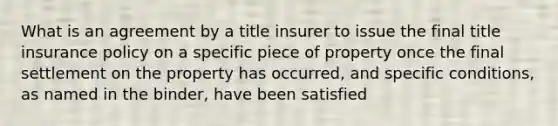 What is an agreement by a title insurer to issue the final title insurance policy on a specific piece of property once the final settlement on the property has occurred, and specific conditions, as named in the binder, have been satisfied