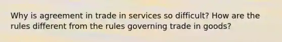 Why is agreement in trade in services so difficult? How are the rules different from the rules governing trade in goods?