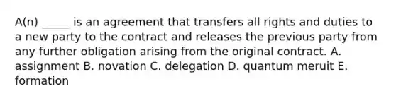 A(n) _____ is an agreement that transfers all rights and duties to a new party to the contract and releases the previous party from any further obligation arising from the original contract. A. assignment B. novation C. delegation D. quantum meruit E. formation