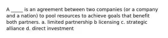 A _____ is an agreement between two companies (or a company and a nation) to pool resources to achieve goals that benefit both partners. a. limited partnership b licensing c. strategic alliance d. direct investment