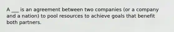 A ___ is an agreement between two companies (or a company and a nation) to pool resources to achieve goals that benefit both partners.